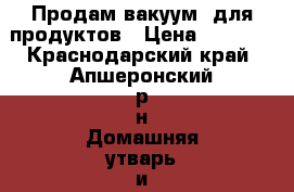 Продам вакуум  для продуктов › Цена ­ 7 000 - Краснодарский край, Апшеронский р-н Домашняя утварь и предметы быта » Посуда и кухонные принадлежности   . Краснодарский край